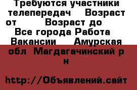 Требуются участники телепередач. › Возраст от ­ 18 › Возраст до ­ 60 - Все города Работа » Вакансии   . Амурская обл.,Магдагачинский р-н